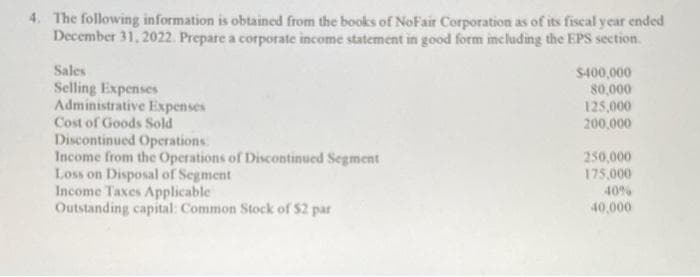 4. The following information is obtained from the books of NoFair Corporation as of its fiscal year ended
December 31, 2022. Prepare a corporate income statement in good form including the EPS section.
Sales
Selling Expenses
Administrative Expenses
Cost of Goods Sold
Discontinued Operations:
Income from the Operations of Discontinued Segment
Loss on Disposal of Segment
Income Taxes Applicable
Outstanding capital: Common Stock of $2 par
$400,000
80,000
125,000
200,000
250,000
175,000
40%
40,000