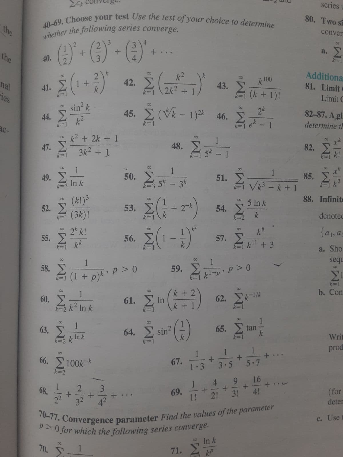 the
the
nal
ies
40-69. Choose your test Use the test of your choice to determine
whether the following series converge.
3
4
- ()*+ () · ()*
40.
41.
44. Σ k2
k=
47.
55.
49. Σ
k=3
58.
60.
Σ(1+1)
sin² k
(k!)³
52. Σ(3k)!
63.
68.
* k2 + 2k + 1
Σ
Σ
3k2 + 1
8
70.
Σ
8
M8 M8 IM8 IM
In k
2* k!
kk
Στ
2²
1
Σκ
k=2 k? In k
k²
66. Σ 100k
k=2
00
(1 +
+
1
ln k
1
Itpytipso
> 0
3²
k
τα κα
1
+
43.
Σ
42 Σ (1) Α.Σ. Α
2k² +
k=1
+
45. Σ (*k - 1)2k
k=1
Σ
50. Σ
56.
48.
1
5k - 3k
53. Σ+2*
8
1
k=1 5* – 1
-
67.
k²
έ
Σ(1-1)
59. Σπερ
k + 2
Σ
Σ (171)
61. Ein
k +
16. Σ
46
1.3
69. +
1!
51.
παρα
+
54. Σ
1 1
3.5
57.
kl + p > P >0
Ink
71. ΣΤ
1
Σ
Σ
k=1_Vk – k + 1
k 100
(k + 1)!
2k
64. Σ' sine (7) 65. Σ
Stan
5 in k
k=2 k
Στ
18
kll +3
11
62. Σκ-1/k
k=1
+
70-77. Convergence parameter Find the values of the parameter
p > 0 for which the following series converge.
5.7
4 9 16
+ +
3!
2!
4!
+
series L
80. Two si
conver
a. Σ
Additiona
81. Limit C
Limit C
82-87. A gl
determine th
00
82. Σ
ΣΕ
88. Infinite
8
85. Σ
denotec
{αγα,
a. Sho
sequ
ΣΙ
k=1
b. Con
Writ
prod
(for
deter
c. Use t