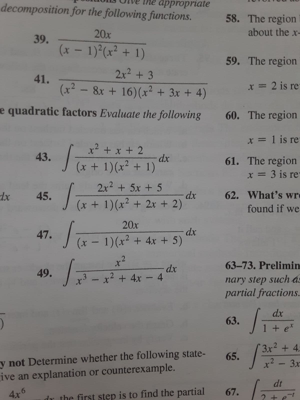 he appropriate
decomposition for the following functions.
39.
dx
41.
2x² + 3
(x² − 8x + 16) (x² + 3x + 4)
e quadratic factors Evaluate the following 60. The region
x= 1 is re-
61. The region
x = 3 is re-
43.
45.
47.
20x
(x - 1)²(x² + 1
49.
x² + x + 2
(x + 1)(x² + 1)
S
dx
2x² + 5x + 5
(x + 1)(x² + 2x + 2)
20x
(x - 1)(x² + 4x + 5)
To
42
√ = 4x-4d²x
x³ - x² + 4x - 4
dx
dx
58. The region I
about the x-
y not Determine whether the following state-
give an explanation or counterexample.
4x6
59. The region
62. What's wre
found if we
63.
63-73. Prelimin
nary step such as
partial fractions.
dx
1
Liter
x = 2 is re-
65.
dr the first step is to find the partial 67.
3x² + 4:
x²-3x
S
dt