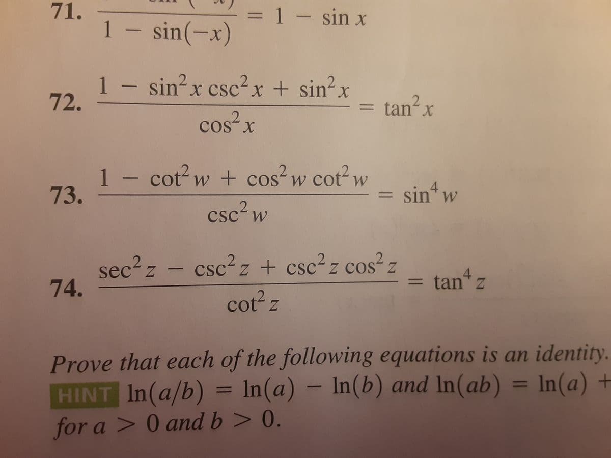 1- sin x
71.
1 – sin(-x)
%3D
1
72.
sin-x csc-x + sin-x
tan? x
%3D
cos x
1 - cot? w + cos²w cot² w
73.
sin w
%3D
csc? w
sec? z - csc²z + csc? z cos² z
sec2 z
csc2 z + csc²z cos z
4
tan z
%3D
74.
cot z
Prove that each of the following equations is an identity.
HINT In(a/b) = ln(a) – In(b) and In(ab) = In(a) +
%3D
%3D
for a > 0 and b > 0.
