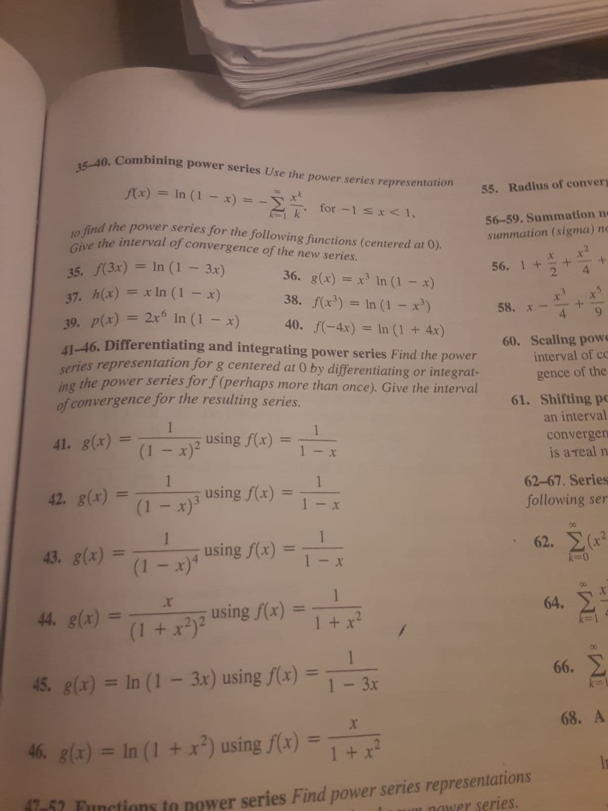 35-40. Combining power series Use the power series representation
f(x) = ln (1-x) = - = for -1 ≤ x < 1,
to find the power series for the following functions (centered at 0).
Give the interval of convergence of the new series.
35. f(3x) = In (1 - 3x)
37. h(x) = x ln (1-x)
39. p(x) = 2x6 In (1 − x)
36. g(x) = x³ ln (1-x)
38. f(x³) = ln (1 - x³)
40. f(-4x) = ln (1 + 4x)
41-46. Differentiating and integrating power series Find the power
series representation for g centered at 0 by differentiating or integrat-
the power series for f(perhaps more than once). Give the interval
of convergence for the resulting series.
ing
41. g(x)
42. g(x)
43. g(x)
=
=
(1 - x)²
44. g(x) =
1
(1 - x)³
1
(1-x) 4
1
using f(x) = 1 - x
X
using f(x)
X
(1 + x²)²
45. g(x) = In (1 - 3x) using f(x)
52 Functions
1
using f(x) = -x
1-
X
1
1-x
1 - x
using f(x)
46. g(x) = In (1 + x²) using f(x)
1
1 + x²
=
1 - 3x
X
1 + x²
55. Radius of convers
56-59. Summation ne
summation (sigma) no
56. 1 +
58. x
x
+
2 4
1
42
X3
4
power series Find power series representations
power series.
+
+
x³
9
60. Scaling powe
interval of cc
gence of the
61. Shifting po
an interval
convergen
is a real n
62-67. Series
following ser
62. Σ (x2
k=0
X
Σ'
64. Σ
66. Σ
Σ
68. A
la