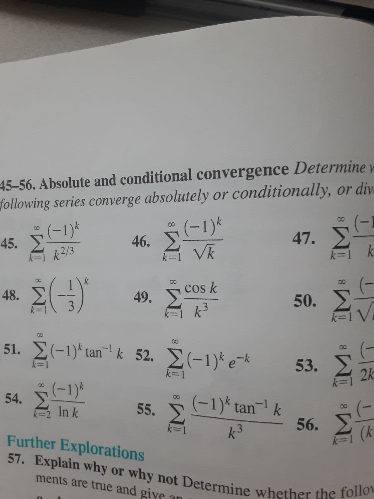 45-56. Absolute and conditional convergence Determine v
following series converge absolutely or conditionally, or dive
(−1)k
45. Σ
k=1 k²/3
48. Σ
(3)
8
54.
k=1
46. Σ
k=2 Ink
(−1)k
51. Σ(-1)*tan'k 52. Σ(-1)*e*
k=1
(-1)k
k=1_Vk
49. Σ
k=
55.
cos k
k³
8
Σ
k=1
(-1)* tan`' k
k
47. Σ
53.
(-1
50. Συν
56.
k=1 k
(-
k=1V
(
2k
k=
8
ΣΕ
(κ
Further Explorations
57. Explain why or why not Determine whether the follow
ments are true and give