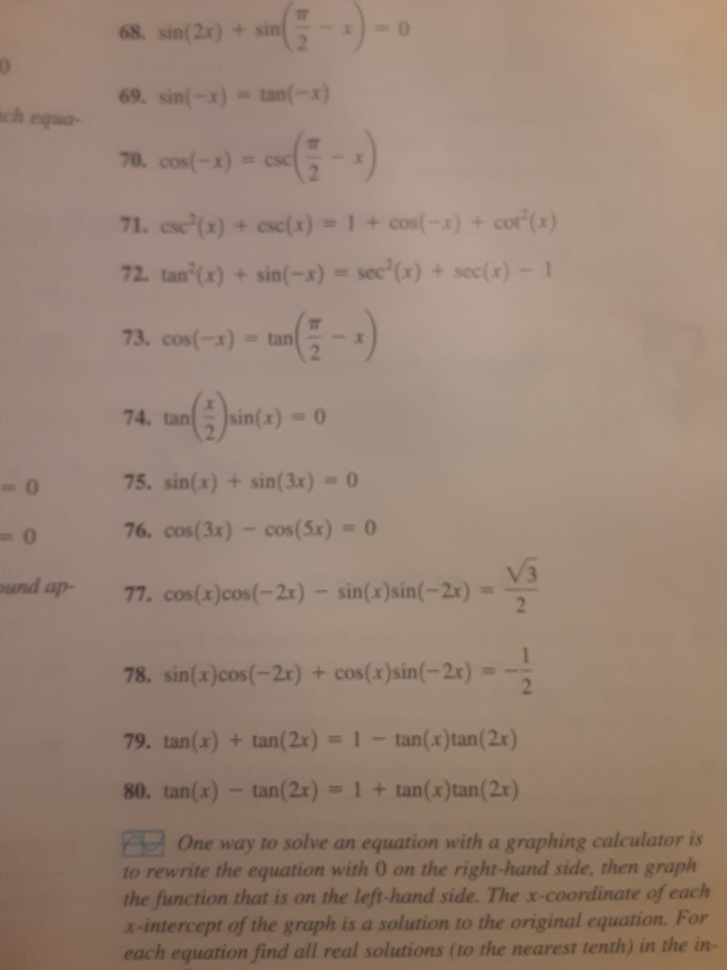 68. sin(2e) + sin-)-
-(--)
69. sin(-x) tan(-x)
(x-)um
onba
CSC
= (x-)soo
%3D
(x),100 + (x-)so0 +I (x)+ (x),s
1-(*)00 + (x),os = (x-)us + (x),un 7L
tan
(x-)soo L
74. tansin(x)-0
0%3D
75. sin(x) + sin(3x) = 0
76. cos(3x) - cos(5x) 0
- (17-)us(x)us- (x7-)so0(x)soo
2.
-dp pune
78. sin(x)cos(-2r) + cos(x)sin(-2x) =
%3D
79. tan(x) + tan(2x) =1- tan(x)tan(2x)
%3D
80. tan(x)- tan(2x)
= 1 + tan(x)tan(2x)
AOne way to solve an equation with a graphing calculator is
to rewrite the equation with 0 on the right-hand side, then graph
the function that is on the left-hand side. The x-coordinate of each
x-intercept of the graph is a solution to the original equation. For
each equation find all real solutions (to the nearest tenth) in the in-
