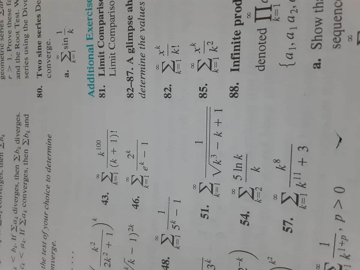 κ
<bk. If Σak diverges, then Σbk diverges.
Ck <ak. If Σak converges, then Σb and
the test of your choice to determine
onverge.
k2
2k2 + 1
48. Σ
34
Ο
k
k - 1)2k 46. Σ
k=
k
*)
K²
1
k=1 5* – 1
43. Σ
51.
K 100
=y (k + 1)!
2k
| ek - 1
54. Σ
1
Σ
k=1 Vk3 k + 1
ΣΚ
k=2
1
kl+p?P_> 0
Dk
5 ln k
18
8
11
57. Σκι + 3
geometric series
r> 1. Prove these fa
and the Root Test. W
series using the Dive
80. Two sine series De
converge.
1
a. Σsin k
Additional Exercise
81. Limit Comparist
Limit Compariso
82-87. A glimpse ah
determine the values
82. Σ
85.
k=1 k!
k= k
88. Infinite prod
k=1
denoted Π
{αμαι από
a. Show thi
sequence