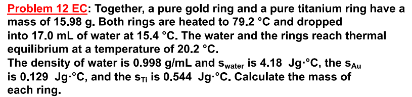 Problem 12 EC: Together, a pure gold ring and a pure titanium ring have a
mass of 15.98 g. Both rings are heated to 79.2 °C and dropped
into 17.0 mL of water at 15.4 °C. The water and the rings reach thermal
equilibrium at a temperature of 20.2 °C.
The density of water is 0.998 g/mL and Swater is 4.18 Jg-°C, the Sau
is 0.129 Jg-°C, and the STi is 0.544 Jg.°C. Calculate the mass of
each ring.