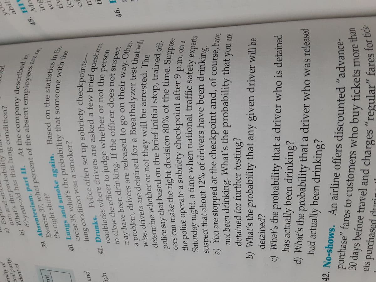 yo
abil
60-year-old this condition?
roadblocks where are a c
Exercise 37, of the employeesa
to to or not p
41. Police often set up checkpoints-
ercise 38, what's the that with the
40. Lungs and Based on the in Ex
may have been If the officer does not suspect
determine or not will be The
ersity of
ical party,
tion and sme
dent of
b) What's the probabil
At the company
39. Absenteeism, part II.
jua
are on
the night shift?
Me
tiv
pund
lung condition was a smoker?
questions
to allow the officer to judge whether or not the
person
problem, drivers are released to go on their
wise, drivers are detained for a Breathalyzer test theer
determine whether or not they will be arrested. The
a
way. Other-
46. I
the police operate a sobriety checkpoint after 9 p.m.on
on a
suspect that about 12% of drivers have been drinking
a) You are stopped at the checkpoint and, of course, have
not been drinking. What's the probability that you are
detained for further testing?
b) What's the probability that any given driver will be
detained?
c) What's the probability that a driver who is detained
has actually been drinking?
d) What's the probability that a driver who was released
had actually been drinking?
42. No-shows.
purchase" fares to customers who buy tickets more u
30 days before travel and charges "regular" fares fo:
ets purchased durini l
than
