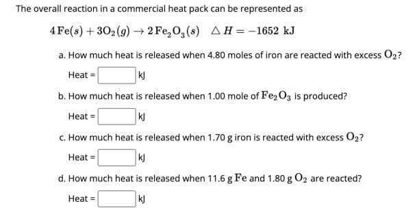 The overall reaction in a commercial heat pack can be represented as
4Fe(s) + 302(g) →2Fe₂O3(s) AH = -1652 kJ
a. How much heat is released when 4.80 moles of iron are reacted with excess O2?
Heat =
kj
b. How much heat is released when 1.00 mole of Fe2O3 is produced?
Heat =
kj
c. How much heat is released when 1.70 g iron is reacted with excess O₂?
Heat =
kj
d. How much heat is released when 11.6 g Fe and 1.80 g O2 are reacted?
Heat =
kj