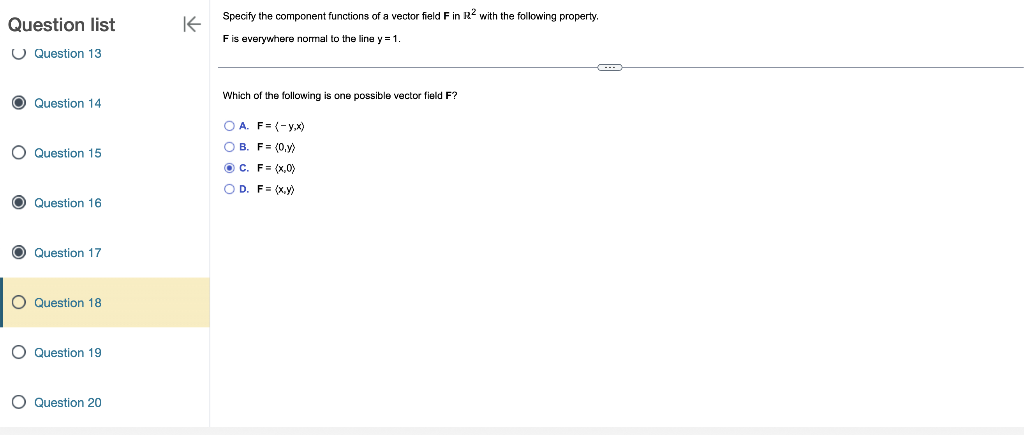 Question list
Question 13
O Question 14
O Question 15
O
Question 16
O Question 17
O Question 18
O Question 19
O Question 20
K
Specify the component functions of a vector field F in R2 with the following property.
F is everywhere normal to the line y=1.
Which of the following is one possible vector field F?
OA. F= (-y,x)
OB. F= (0,y)
ⒸC. F= (x,0)
OD. F(x,y)
C---