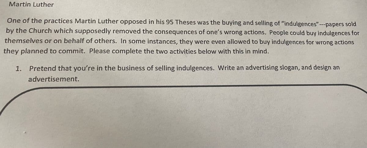 Martin Luther
One of the practices Martin Luther opposed in his 95 Theses was the buying and selling of "indulgences"-papers sold
by the Church which supposedly removed the consequences of one's wrong actions. People could buy indulgences for
themselves or on behalf of others. In some instances, they were even allowed to buy indulgences for wrong actions
they planned to commit. Please complete the two activities below with this in mind.
1. Pretend that you're in the business of selling indulgences. Write an advertising slogan, and design an
advertisement.
