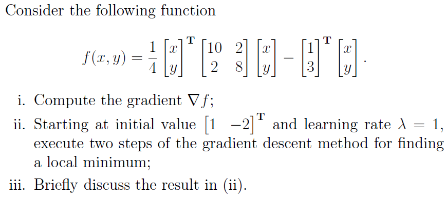 Consider the following function
T
2
7-1030-00
4 y 2 8
f(x, y)
=
T
i. Compute the gradient Vf;
T
=
ii. Starting at initial value [1 -2] and learning rate À
execute two steps of the gradient descent method for finding
a local minimum;
iii. Briefly discuss the result in (ii).
1,