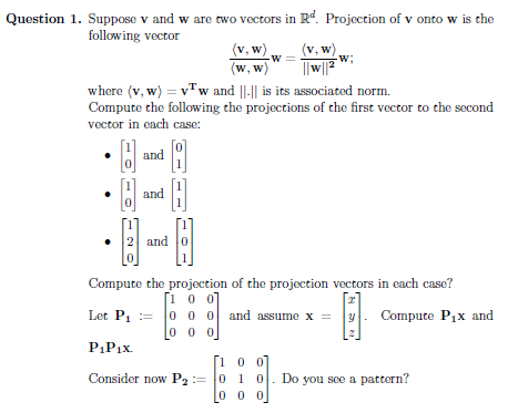 Question 1. Suppose v and w are two vectors in Rd. Projection of v onto w is the
following vector
B
and
and
where (v, w) = vw and ||-|| is its associated norm.
Compute the following the projections of the first vector to the second
vector in each case:
2 and 0
0
(v, w)
(w, w)
000
P₁P₁x.
Consider now P₂
-W
(v.w).
||w||2W
Compute the projection of the projection vectors in each case?
[100]
Let P₁000
and assume x =
00
0 1 0
000
-W;
Do
Compute P₁x and
you see a pattern?