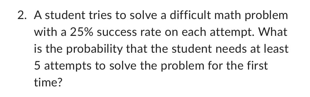 2. A student tries to solve a difficult math problem
with a 25% success rate on each attempt. What
is the probability that the student needs at least
5 attempts to solve the problem for the first
time?