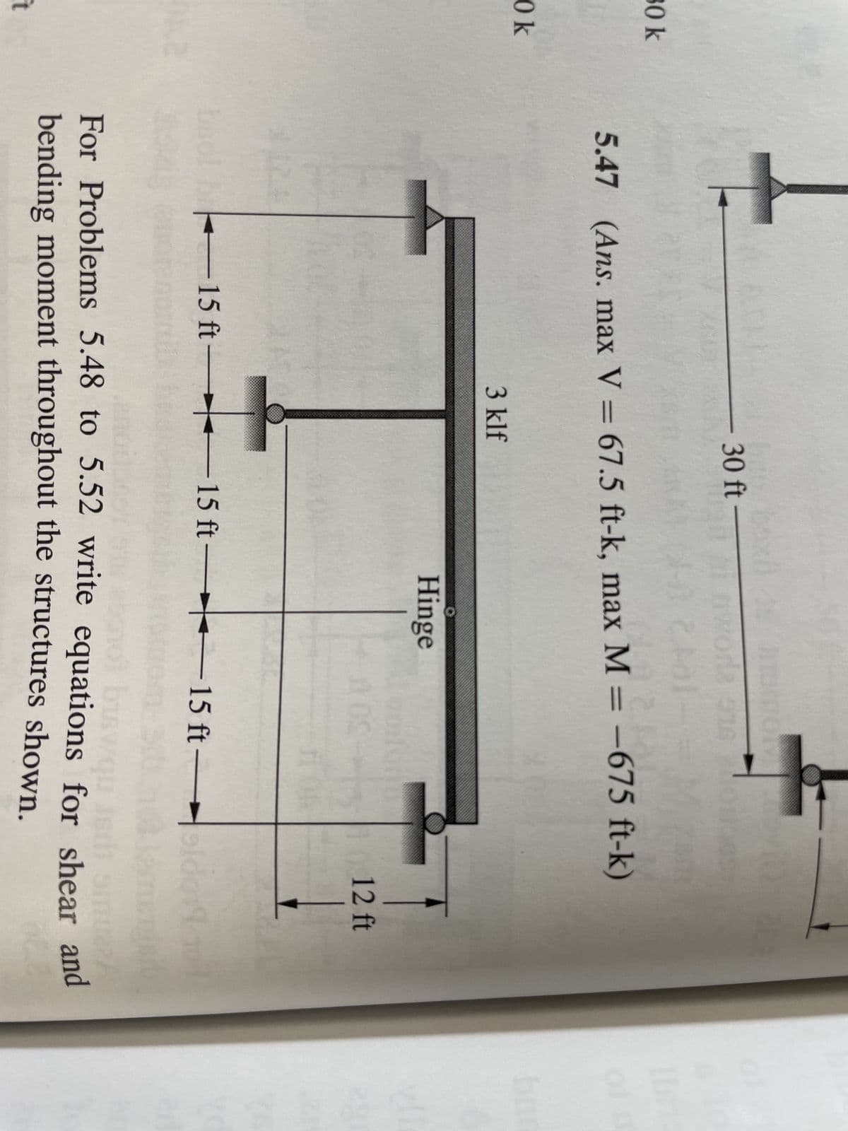 30 k
Ok
t
30 ft-
woda 574
20
5.47 (Ans. max V = 67.5 ft-k, max M = -675 ft-k)
3 klf
15 ft 15
15
Hinge
opiform
OS
ft 15 ft-
ft
1012 ft
Idol
30
TO
biswqu ismi oual
For Problems 5.48 to 5.52 write equations for shear and
bending moment throughout the structures shown.
