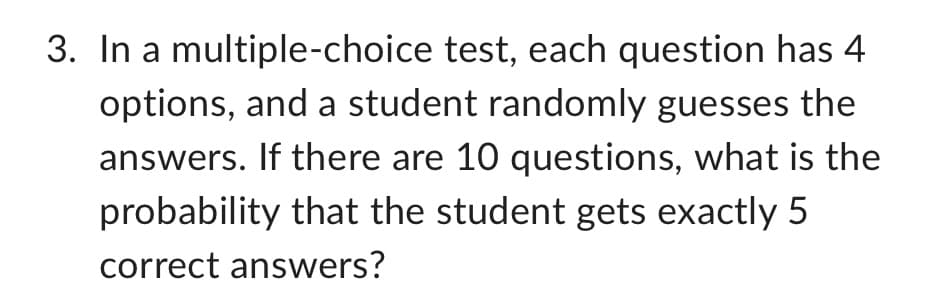 3. In a multiple-choice test, each question has 4
options, and a student randomly guesses the
answers. If there are 10 questions, what is the
probability that the student gets exactly 5
correct answers?