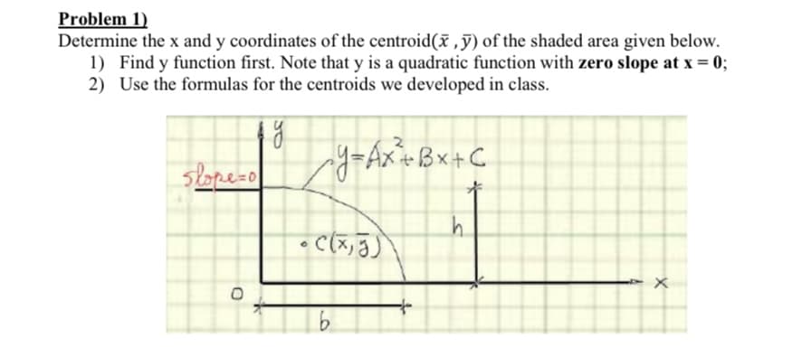 Problem 1)
Determine the x and y coordinates of the centroid( ,ỹ) of the shaded area given below.
1) Find y function first. Note that y is a quadratic function with zero slope at x = 0;
2) Use the formulas for the centroids we developed in class.
slopezo
y=Ax+Bx+C
• C(x, J)
