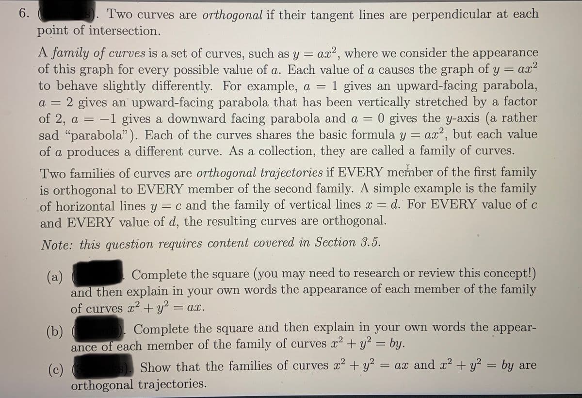 6.
Two curves are orthogonal if their tangent lines are perpendicular at each
point of intersection.
A family of curves is a set of curves, such as y = ax2, where we consider the appearance
of this graph for every possible value of a. Each value of a causes the graph of y = ax?
to behave slightly differently. For example, a = 1 gives an upward-facing parabola,
a = 2 gives an upward-facing parabola that has been vertically stretched by a factor
of 2, a = -1 gives a downward facing parabola and a = 0 gives the y-axis (a rather
sad "parabola"). Each of the curves shares the basic formula y = ax2, but each value
of a produces a different curve. As a collection, they are called a family of curves.
%3D
Two families of curves are orthogonal trajectories if EVERY member of the first family
is orthogonal to EVERY member of the second family. A simple example is the family
of horizontal lines y = c and the family of vertical lines x = d. For EVERY value of c
and EVERY value of d, the resulting curves are orthogonal.
%3D
Note: this question requires content covered in Section 3.5.
Complete the square (you may need to research or review this concept!)
(a)
and then explain in your own words the appearance of each member of the family
of curves x² + y?
= ax.
Complete the square and then explain in your own words the appear-
(b)
ance of each member of the family of curves x2 + y? = by.
Show that the families of curves x2 + y?
= ax and + y? = by are
(c)
orthogonal trajectories.
