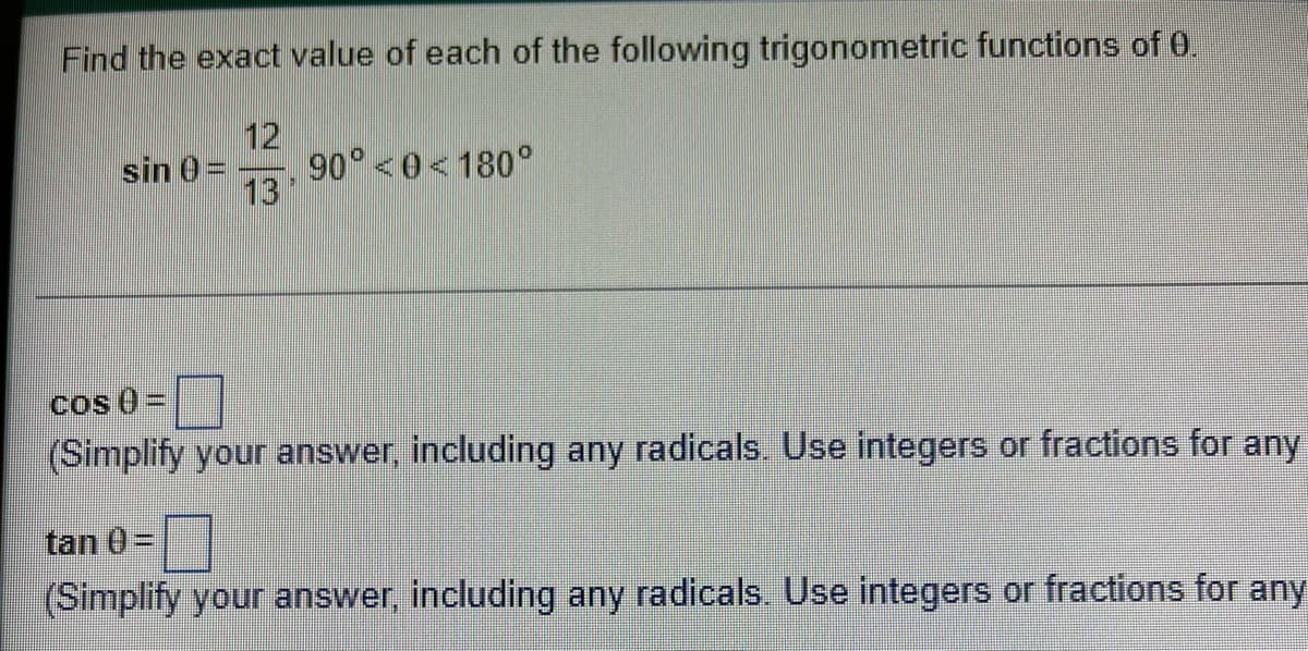 Find the exact value of each of the following trigonometric functions of 0.
12
90 <0<180°
sin 0 =
13
cos 0=
(Simplify your answer, including any radicals. Use integers or fractions for any
tan 0=
(Simplify your answer, including any radicals. Use integers or fractions for any
