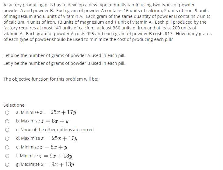 A factory producing pills has to develop a new type of multivitamin using two types of powder,
powder A and powder B. Each gram of powder A contains 16 units of calcium, 2 units of iron, 9 units
of magnesium and 6 units of vitamin A. Each gram of the same quantity of powder B contains 7 units
of calcium, 4 units of iron, 13 units of magnesium and 1 unit of vitamin A. Each pill produced by the
factory requires at most 140 units of calcium, at least 360 units of iron and at least 200 units of
vitamin A. Each gram of powder A costs R25 and each gram of powder B costs R17. How many grams
of each type of powder should be used to minimize the cost of producing each pill?
Let x be the number of grams of powder A used in each pill.
Let y be the number of grams of powder B used in each pill.
The objective function for this problem will be:
Select one:
a. Minimize z = 25x + 17y
b. Maximize z
6x + Y
c. None of the other options are correct
d. Maximize z 25х + 17у
e. Minimize z
6x + Y
f. Minimize z
: 9α + 13y
g. Maximize z
9х + 13у
