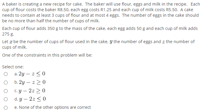 A baker is creating a new recipe for cake. The baker will use flour, eggs and milk in the recipe. Each
cup of flour costs the baker R8.50, each egg costs R1.25 and each cup of milk costs R5.50. A cake
needs to contain at least 3 cups of flour and at most 4 eggs. The number of eggs in the cake should
be no more than half the number of cups of milk.
Each cup of flour adds 350 g to the mass of the cake, each egg adds 50 g and each cup of milk adds
275 g.
Let x be the number of cups of flour used in the cake, y the number of eggs and z the number of
cups of milk.
One of the constraints in this problem will be:
Select one:
a. 2y – z<0
b. 2y – z>0
c. y – 2z > 0
|
d. y – 2z < 0
e. None of the other options are correct
