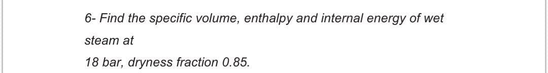 6- Find the specific volume, enthalpy and internal energy of wet
steam at
18 bar, dryness fraction 0.85.
