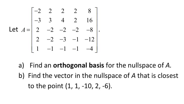 -2
-3 3
2 2
28
4
2
16
-2 -2 -2 -8
-2 -3 -1 -12
-1 -1 -1 -4
Let A = 2
2
1
a) Find an orthogonal basis for the nullspace of A.
b) Find the vector in the nullspace of A that is closest
to the point (1, 1, -10, 2, -6).