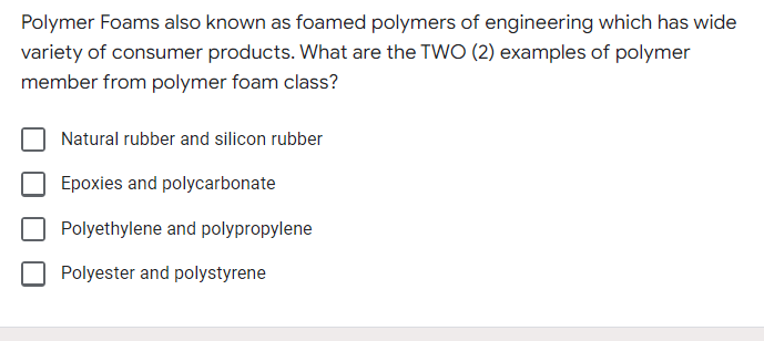 Polymer Foams also known as foamed polymers of engineering which has wide
variety of consumer products. What are the TWO (2) examples of polymer
member from polymer foam class?
Natural rubber and silicon rubber
Epoxies and polycarbonate
Polyethylene and polypropylene
Polyester and polystyrene