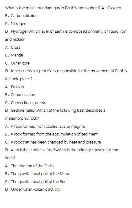 What is the most abundant gas in Earth's atmosphere? A. Oxygen
B. Carbon dioxide
C. Nitrogen
D. HydrogenWhich layer of Earth is composed primarily of liquid iron
and nickel?
A. Crust
B. Mantle
C. Outer core
D. Inner coreWhat process is responsible for the movement of Earth's
tectonic plates?
A. Erosion
B. Condensation
C. Convection currents
D. SedimentationWhich of the following best describes a
metamorphic rock?
A. A rock formed from cooled lava or magma
B. A rock formed from the accumulation of sediment
C. A rock that has been changed by heat and pressure
D. A rock that contains fossils What is the primary cause of ocean
tides?
A. The rotation of the Earth
B. The gravitational pull of the Moon
C. The gravitational pull of the Sun
D. Underwater volcanic activity