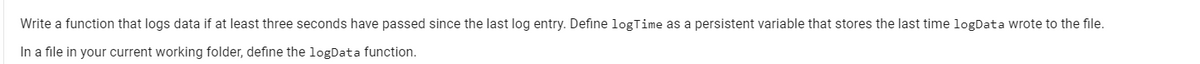 Write a function that logs data if at least three seconds have passed since the last log entry. Define logTime as a persistent variable that stores the last time logData wrote to the file.
In a file in your current working folder, define the logData function.
