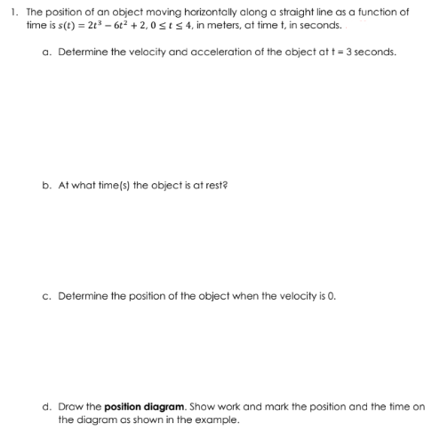 1. The position of an object moving horizontally along a straight line as a function of
time is s(t) = 2t³ - 6t² +2,0 ≤ t ≤ 4, in meters, at time t, in seconds.
a. Determine the velocity and acceleration of the object at t = 3 seconds.
b. At what time(s) the object is at rest?
c. Determine the position of the object when the velocity is 0.
d. Draw the position diagram. Show work and mark the position and the time on
the diagram as shown in the example.