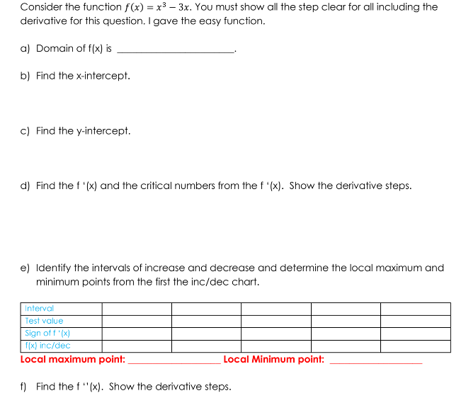 Consider the function f(x) = x³ 3x. You must show all the step clear for all including the
derivative for this question. I gave the easy function.
a) Domain of f(x) is
b) Find the x-intercept.
c) Find the y-intercept.
d) Find the f '(x) and the critical numbers from the f '(x). Show the derivative steps.
e) Identify the intervals of increase and decrease and determine the local maximum and
minimum points from the first the inc/dec chart.
Interval
Test value
Sign of f '(x)
f(x) inc/dec
Local maximum point:
f) Find the f ''(x). Show the derivative steps.
Local Minimum point: