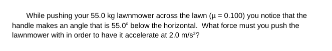 While pushing your 55.0 kg lawnmower across the lawn (μ = 0.100) you notice that the
handle makes an angle that is 55.0° below the horizontal. What force must you push the
lawnmower with in order to have it accelerate at 2.0 m/s²?