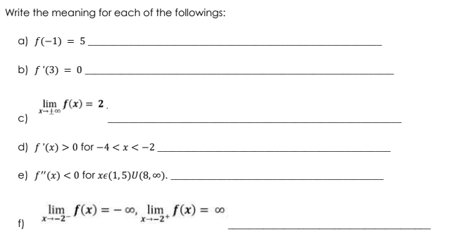 Write the meaning for each of the followings:
a) f(-1) = 5.
b) f(3) = 0
c)
lim f(x) = 2.
X-100
d) f'(x) > 0 for -4 < x < -2
e) f"(x) < 0 for xe (1,5)U (8,00).
f)
lim_ f(x) = ∞o, lim f(x) = 00