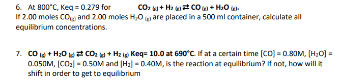 6. At 800°C, Keq = 0.279 for
CO2 (g) + H2 (g) CO (g) + H₂O (g).
If 2.00 moles CO(g) and 2.00 moles H₂O (g) are placed in a 500 ml container, calculate all
equilibrium concentrations.
7. CO(g) + H₂O(g) CO₂ (g) + H₂ (g) Keq= 10.0 at 690°C. If at a certain time [CO] = 0.80M, [H₂O] =
0.050M, [CO₂] = 0.50M and [H₂] = 0.40M, is the reaction at equilibrium? If not, how will it
shift in order to get to equilibrium