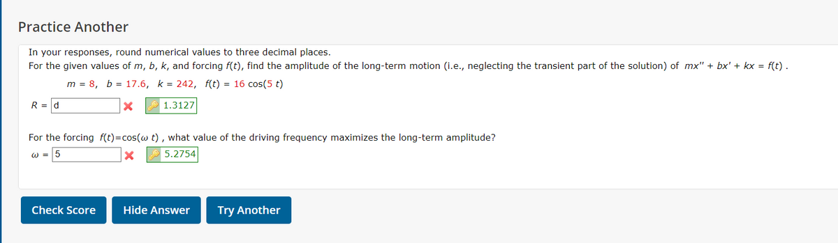 Practice Another
In your responses, round numerical values to three decimal places.
For the given values of m, b, k, and forcing f(t), find the amplitude of the long-term motion (i.e., neglecting the transient part of the solution) of mx'" + bx' + kx = f(t).
m = 8, b = 17.6, k = 242, f(t) = 16 cos(5 t)
R = d
1.3127
For the forcing f(t)=cos(w t) , what value of the driving frequency maximizes the long-term amplitude?
w = 5
5.2754
Check Score
Hide Answer
Try Another
