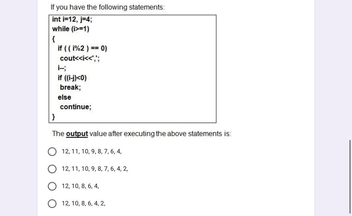 If you have the following statements:
int i=12, j=4;
while (i>=1)
{
if (( 1%2 ) == 0)
cout<<i<<',";
if (i-j)<0)
break;
else
continue;
The output value after executing the above statements is:
12, 11, 10, 9, 8, 7, 6, 4,
12, 11, 10, 9, 8, 7, 6, 4, 2,
12, 10, 8, 6, 4,
12, 10, 8, 6, 4, 2,
