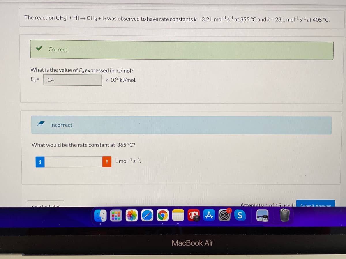 The reaction CH3I + HI→ CH4 + 12 was observed to have rate constants k = 3.2 L mol 1s 1 at 355 °C and k= 23 L mol 1s1at 405 °C.
Correct.
What is the value of E, expressed in kJ/mol?
E =
1.4
x 102 kJ/mol.
Incorrect.
What would be the rate constant at 365 °C?
i
L mol-1s-1
Save for Later
Attemnts: 1of 15 used
Suhmit AncIwer
A O S
MacBook Air
