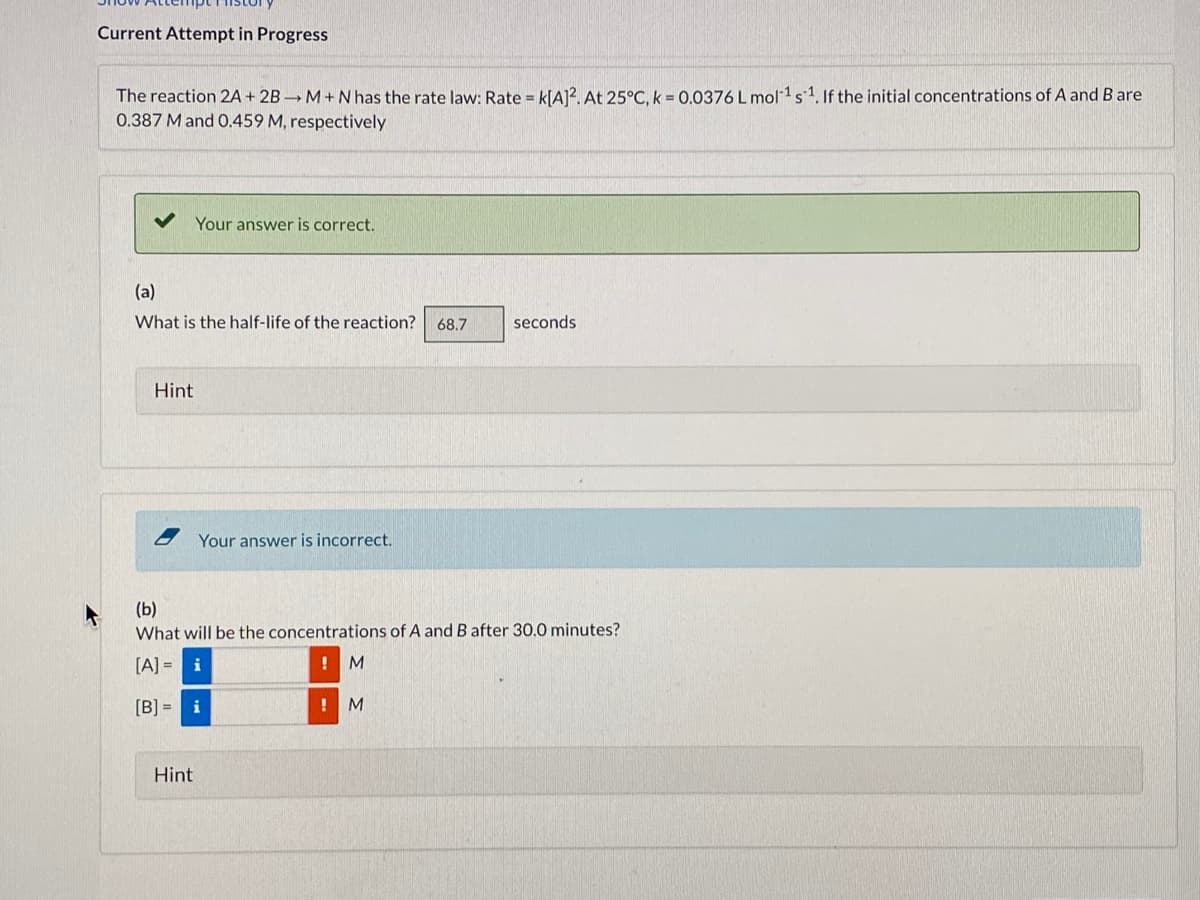 Current Attempt in Progress
The reaction 2A + 2B M+Nhas the rate law: Rate = k[A]?. At 25°C, k = 0.0376 L mol1s1. If the initial concentrations of A and B are
0.387 M and O.459 M, respectively
Your answer is correct.
(a)
What is the half-life of the reaction?
68.7
seconds
Hint
Your answer is incorrect.
(b)
What will be the concentrations of A and B after 30.0 minutes?
[A] =
i
! M
[B] =
i
M
Hint
