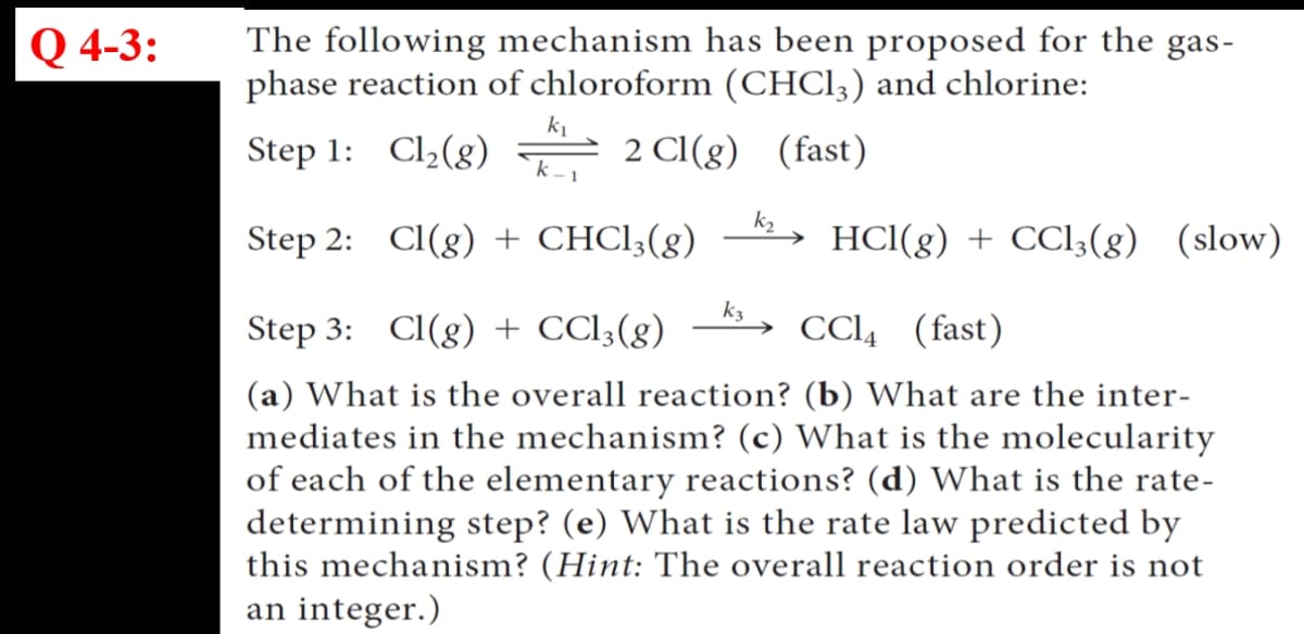 Q 4-3:
The following mechanism has been proposed for the gas-
phase reaction of chloroform (CHC13) and chlorine:
k1
Step 1: Cl2(g) = 2 CI(g) (fast)
k -1
Step 2: Cl(g) + CHCI3(g)
k2
HCI(g) + CCI3(8) (slow)
k3
Step 3: Cl(g) + CCl;(g) –→
CCl4 (fast)
(a) What is the overall reaction? (b) What are the inter-
mediates in the mechanism? (c) What is the molecularity
of each of the elementary reactions? (d) What is the rate-
determining step? (e) What is the rate law predicted by
this mechanism? (Hint: The overall reaction order is not
an integer.)
