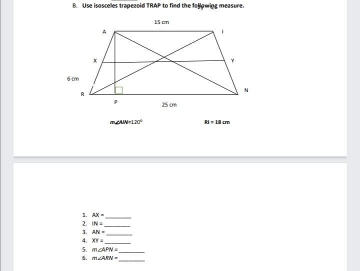 B. Use isosceles trapezoid TRAP to find the folowing measure.
15 cm
6 cm
R
25 cm
MZAIN=120°
RI = 18 cm
1. AX =
2. IN =
3. AN =
4. XY =
5. MZAPN =
6. MZARN =
