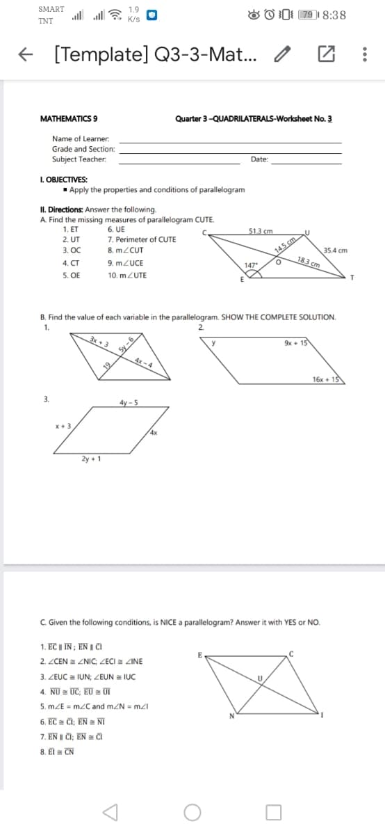 SMART
1.9
al all
& O I: 79 1 8:38
TNT
K/s
[Template] Q3-3-Mat... /
MATHEMATICS 9
Quarter 3-QUADRILATERALS-Worksheet No. 3
Name of Learner.
Grade and Section:
Subject Teacher.
Date:
I. OBJECTIVES:
- Apply the properties and conditions of parallelogram
II. Directions: Answer the following.
A. Find the missing measures of parallelogram CUTE.
1, ET
6. UE
7. Perimeter of CUTE
8. MZCUT
2. UT
51.3 cm
14.5 cm
18.3 cm
3. OC
35.4 cm
4. CT
9. MZUCE
147*
5. OE
10. mZUTE
B. Find the value of each variable in the parallelogram. SHOW THE COMPLETE SOLUTION.
1.
2.
Sy-6
4x-4
3x + 3
9x + 15
19
16x + 13
3.
4y - 5
4x
2y + 1
C. Given the following conditions, is NICE a parallelogram? Answer it with YES or NO.
1. EC I IN ; EN I CI
2. ZCEN = ZNIC; ZECI ZINE
3. ZEUC IUN; ZEUN a IUC
U
4. NU a UC; EU UI
5. mZE = mzC and mZN = mzI
6. EC ČI; EN a NI
7. EN | CI; EN a Či
8. El = CN
9- As
