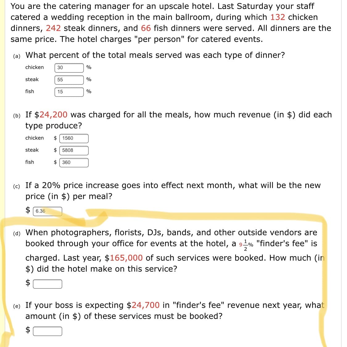 You are the catering manager for an upscale hotel. Last Saturday your staff
catered a wedding reception in the main ballroom, during which 132 chicken
dinners, 242 steak dinners, and 66 fish dinners were served. All dinners are the
same price. The hotel charges "per person" for catered events.
(a) What percent of the total meals served was each type of dinner?
chicken
30
%
steak
55
%
fish
15
%
(b) If $24,200 was charged for all the meals, how much revenue (in $) did each
type produce?
chicken
$
1560
steak
$
5808
fish
2$
360
(c) If a 20% price increase goes into effect next month, what will be the new
price (in $) per meal?
$ 6.36
(d) When photographers, florists, DJs, bands, and other outside vendors are
booked through your office for events at the hotel, a 9L% "finder's fee" is
2
charged. Last year, $165,000 of such services were booked. How much (in
$) did the hotel make on this service?
$
(e) If your boss is expecting $24,700 in "finder's fee" revenue next year, what
amount (in $) of these services must be booked?
$
