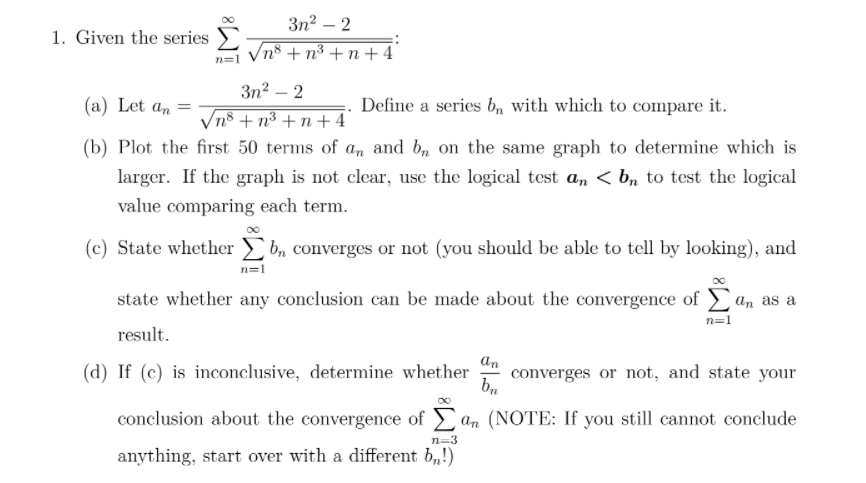 Зn? — 2
1. Given the series
n=1 Vn8 + n³ + n + 4°
Зп? — 2
(a) Let an =
Define a series b, with which to compare it.
Vn8 + n³ + n + 4
(b) Plot the first 50 terms of an and b, on the same graph to determine which is
larger. If the graph is not clear, use the logical test a, < b, to test the logical
value comparing each term.
(c) State whether b, converges or not (you should be able to tell by looking), and
n=1
state whether any conclusion can be made about the convergence of , as a
n=1
result.
(d) If (c) is inconclusive, determine whether
an
converges or not, and state your
conclusion about the convergence of an (NOTE: If you still cannot conclude
n=3
anything, start over with a different b,!)
