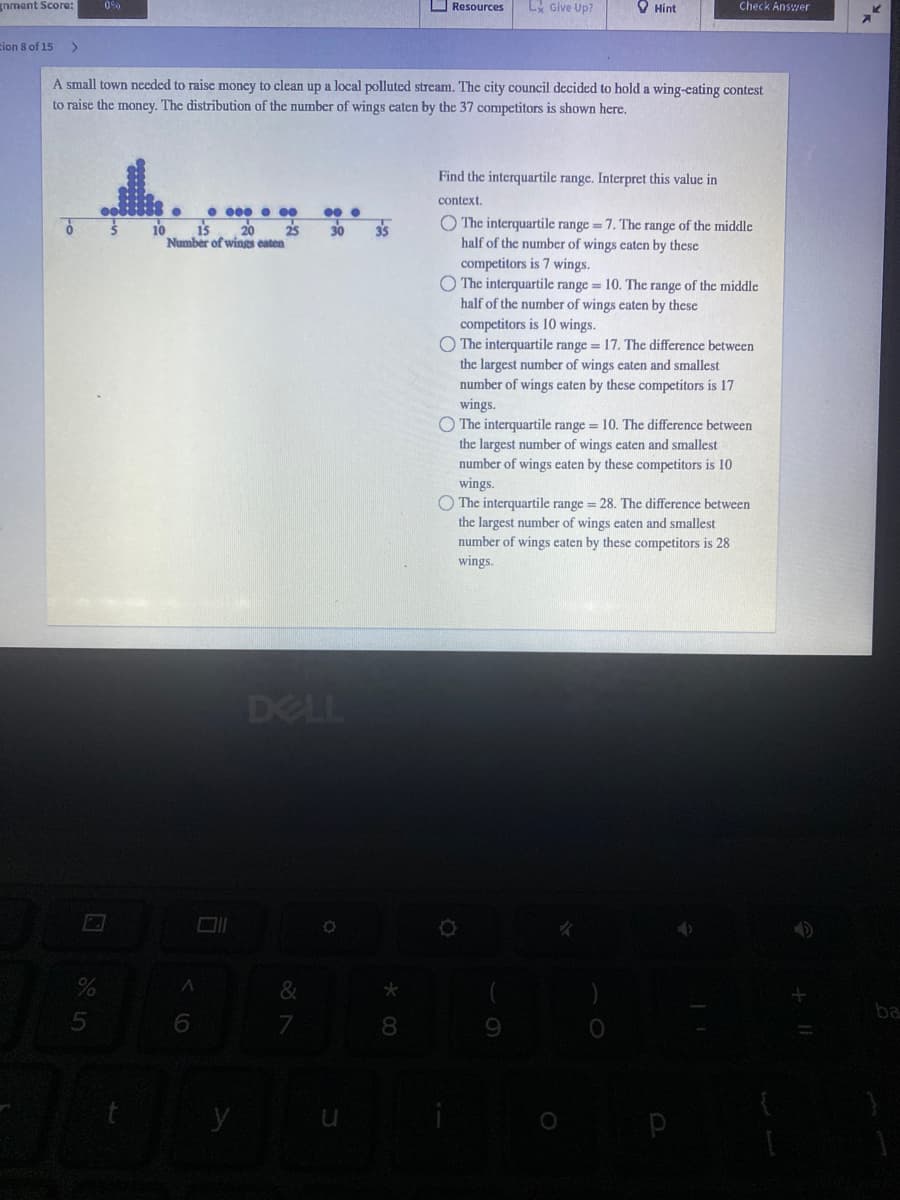 gnment Score:
O Resources
L Give Up?
O Hint
Check Answer
Eion 8 of 15
A small town needed to raise moncy to clean up a local polluted stream. The city council decided to hold a wing-eating contest
to raise the money. The distribution of the number of wings caten by the 37 competitors is shown here.
Find the interquartile range. Interpret this value in
context.
• 000 • 00
O The interquartile range=7. The range of the middle
half of the number of wings caten by these
competitors is 7 wings.
O The interquartile range = 10. The range of the middle
half of the number of wings caten by these
10
i5
20
25
30
35
Number of winges eaten
competitors is 10 wings.
O The interquartile range = 17. The difference between
the largest number of wings caten and smallest
number of wings eaten by these competitors is 17
wings.
The interquartile range = 10. The difference between
the largest number of wings eaten and smallest
number of wings caten by these competitors is 10
wings.
O The interquartile range = 28. The difference between
the largest number of wings eaten and smallest
number of wings eaten by these competitors is 28
wings.
DELL
&
ba
8.
9.
