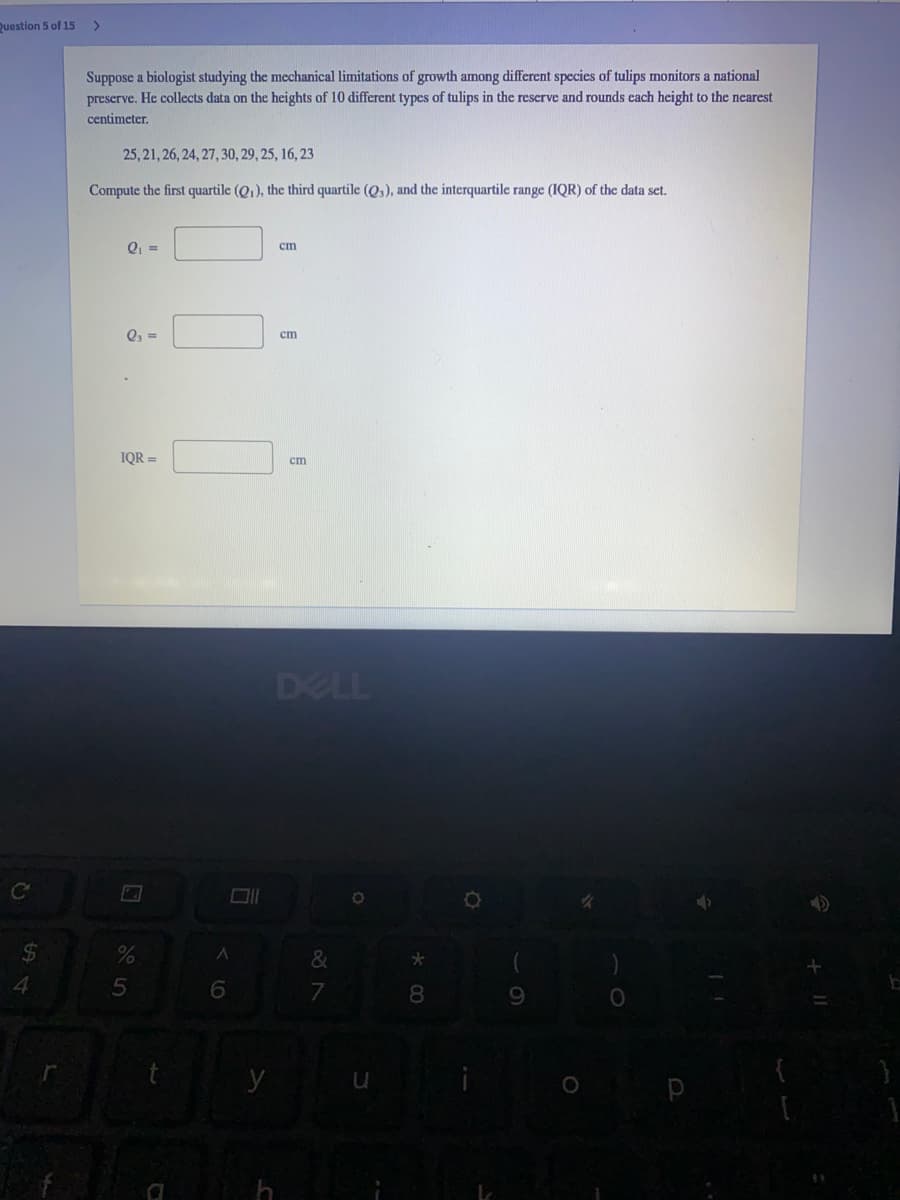 Question 5 of 15
>
Suppose a biologist studying the mechanical limitations of growth among different species of tulips monitors a national
preserve. He collects data on the heights of 10 different types of tulips in the reserve and rounds cach height to the nearest
centimeter.
25, 21, 26, 24, 27, 30, 29, 25, 16, 23
Compute the first quartile (Q1), the third quartile (Q,), and the interquartile range (IQR) of the data set.
cm
Q, =
ст
IQR =
ст
DELL
&
4
8
9.
h
