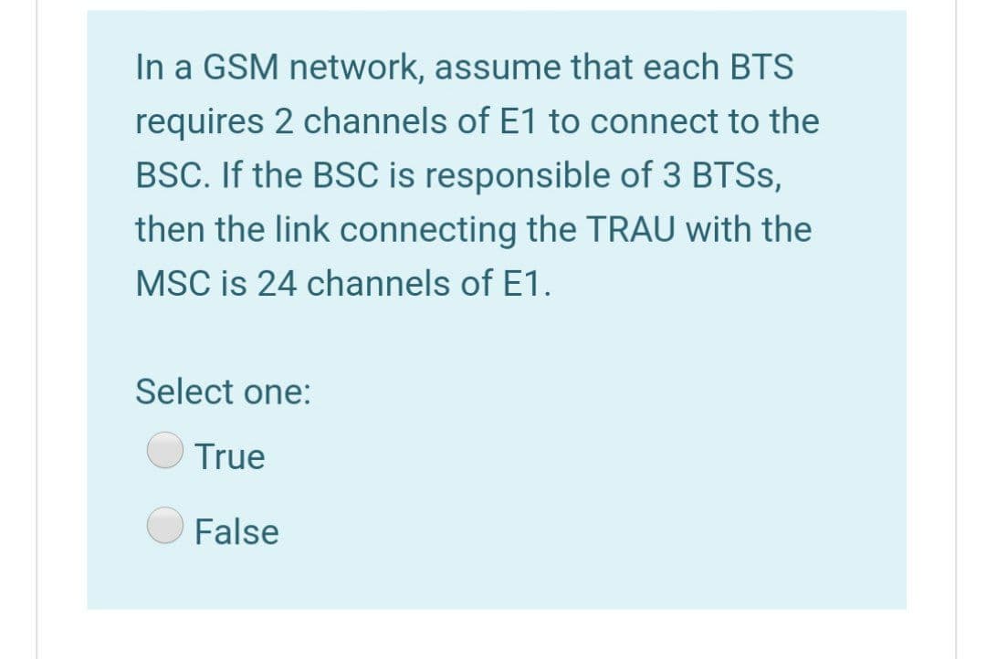 In a GSM network, assume that each BTS
requires 2 channels of E1 to connect to the
BSC. If the BSC is responsible of 3 BTSS,
then the link connecting the TRAU with the
MSC is 24 channels of E1.
Select one:
True
False
