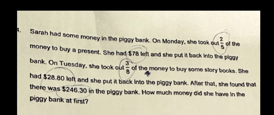 4.
Sarah had some money in the piggy bank. On Monday, she took out
money to buy a present. She had $78 left and she put it back into the piggy
3
bank. On Tuesday, she took out
of the money to buy some story books. She
of the
had $28.80 left and she put it back into the piggy bank. After that, she found that
there was $246.30 in the piggy bank. How much money did she have in the
piggy bank at first?