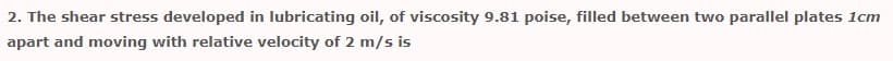 2. The shear stress developed in lubricating oil, of viscosity 9.81 poise, filled between two parallel plates 1cm
apart and moving with relative velocity of 2 m/s is

