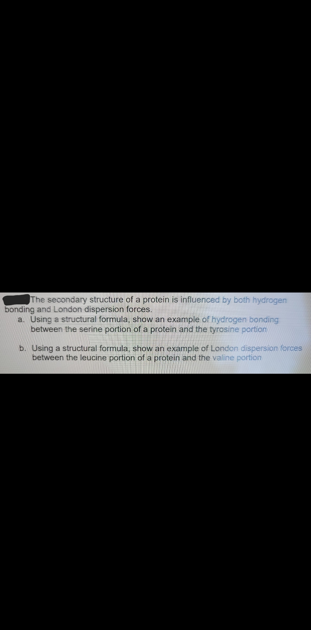 The secondary structure of a protein is influenced by both hydrogen
bonding and London dispersion forces.
a. Using a structural formula, show an example of hydrogen bonding
between the serine portion of a protein and the tyrosine portion
b. Using a structural formula, show an example of London dispersion forces
between the leucine portion of a protein and the valine portion