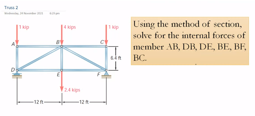 Truss 2
Wednesday, 24 November 2021
6:29 pm
Using the method of section,
1 kip
|4 kips
1 kip
solve for the internal forces of
A
B
C'
member AB, DB, DE, BE, BF,
6.4 ft
ВС.
Do
2.4 kips
-12 ft-
-12 ft -
