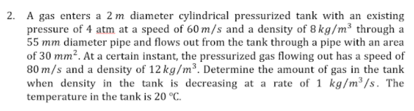 2. A gas enters a 2 m diameter cylindrical pressurized tank with an existing
pressure of 4 atm at a speed of 60 m/s and a density of 8 kg/m³ through a
55 mm diameter pipe and flows out from the tank through a pipe with an area
of 30 mm?. At a certain instant, the pressurized gas flowing out has a speed of
80 m/s and a density of 12 kg/m³. Determine the amount of gas in the tank
when density in the tank is decreasing at a rate of 1 kg/m³/s. The
temperature in the tank is 20 °C.
